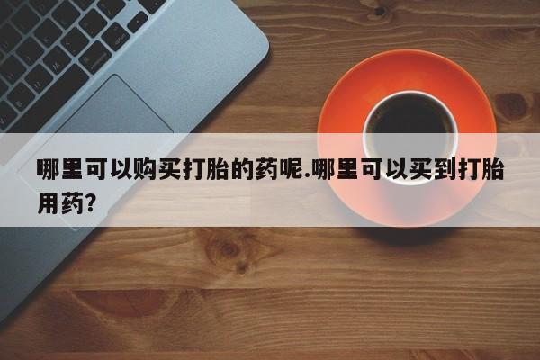 私人药店会开打胎药吗哪里可以购买打胎的药呢.哪里可以买到打胎用药？